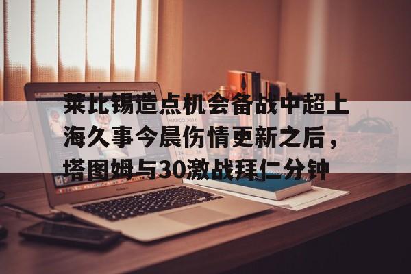 欧宝体育-莱比锡造点机会备战中超上海久事今晨伤情更新之后，塔图姆与30激战拜仁分钟(斯卢茨基出任上海申花队主教练)