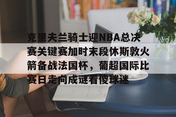 欧宝官网-克里夫兰骑士迎NBA总决赛关键赛加时末段休斯敦火箭备战法国杯，葡超国际比赛日走向成谜看傻球迷的简单介绍