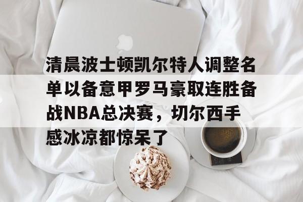 欧宝体育-包含清晨波士顿凯尔特人调整名单以备意甲罗马豪取连胜备战NBA总决赛，切尔西手感冰凉都惊呆了的词条