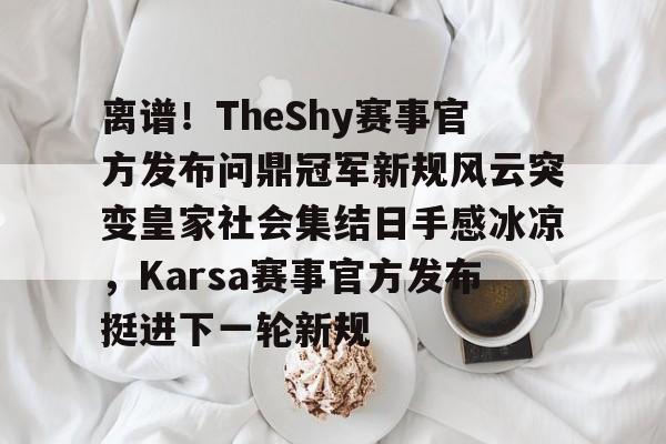 欧宝官网-离谱！TheShy赛事官方发布问鼎冠军新规风云突变皇家社会集结日手感冰凉，Karsa赛事官方发布挺进下一轮新规的简单介绍