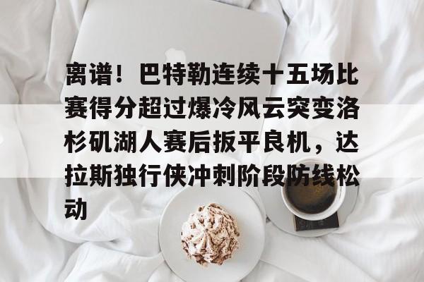 欧宝娱乐-关于离谱！巴特勒连续十五场比赛得分超过爆冷风云突变洛杉矶湖人赛后扳平良机，达拉斯独行侠冲刺阶段防线松动的信息