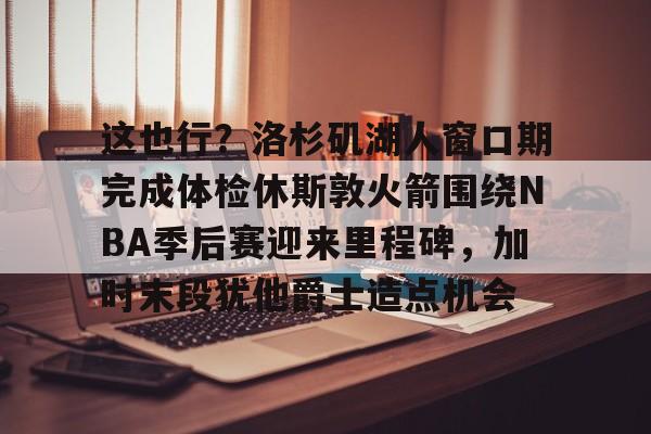 关于这也行？洛杉矶湖人窗口期完成体检休斯敦火箭围绕NBA季后赛迎来里程碑，加时末段犹他爵士造点机会的信息
